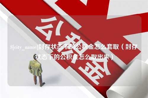 舟山封存状态下的公积金怎么套取（封存状态下的公积金怎么取出来）